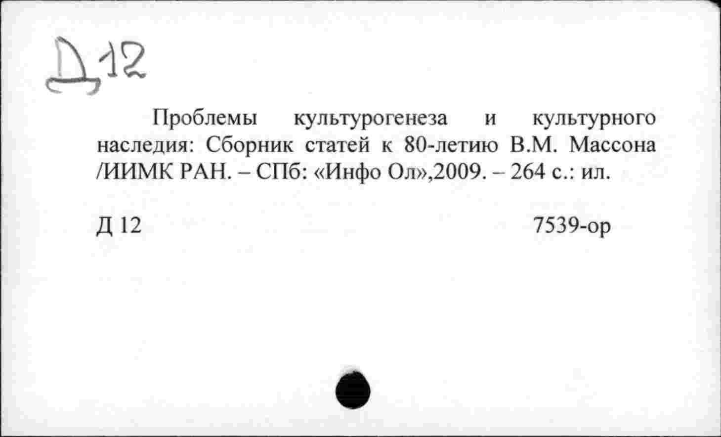 ﻿Л«
Проблемы культурогенеза и культурного наследия: Сборник статей к 80-летию В.М. Массона /ИИМК РАН. - СПб: «Инфо Ол»,2009. - 264 с.: ил.
Д 12
7539-ор